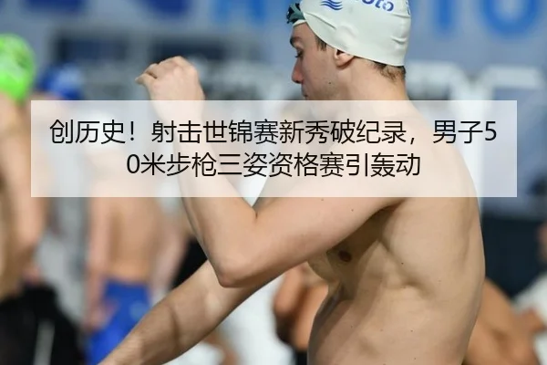 创历史！射击世锦赛新秀破纪录，男子50米步枪三姿资格赛引轰动