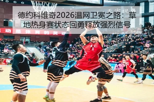 德约科维奇2026温网卫冕之路：草地热身赛状态回勇释放强烈信号