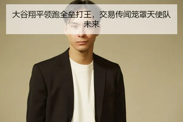 大谷翔平领跑全垒打王，交易传闻笼罩天使队未来