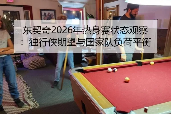 东契奇2026年热身赛状态观察：独行侠期望与国家队负荷平衡